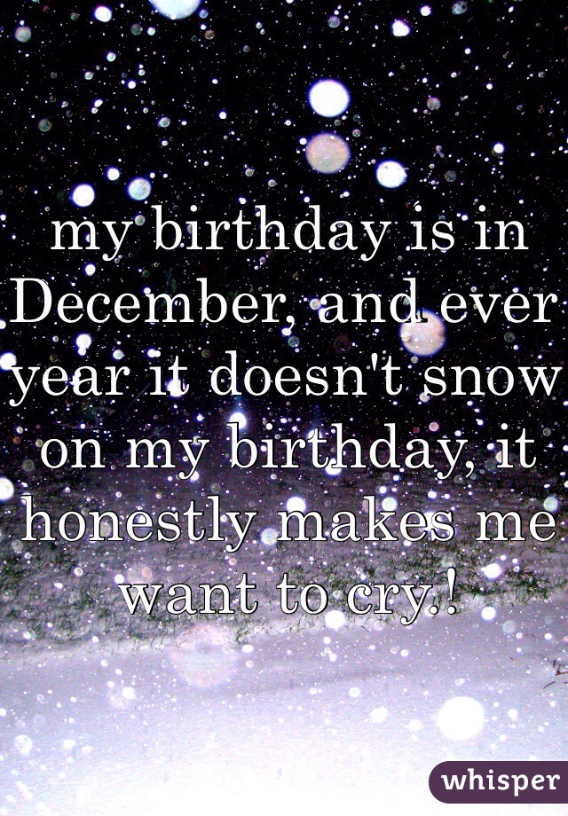 my birthday is in December, and ever year it doesn't snow on my birthday, it honestly makes me want to cry.! 
