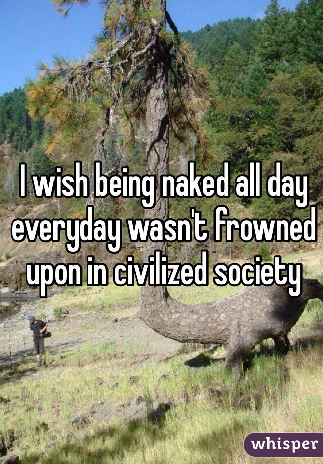 I wish being naked all day everyday wasn't frowned upon in civilized society 