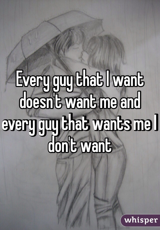 Every guy that I want doesn't want me and every guy that wants me I don't want 