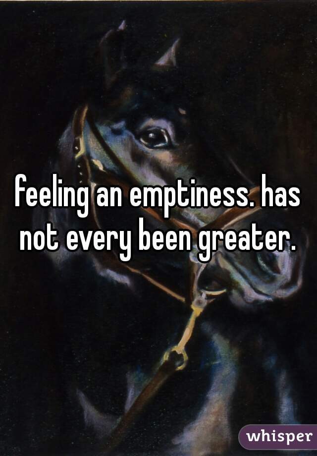 feeling an emptiness. has not every been greater. 