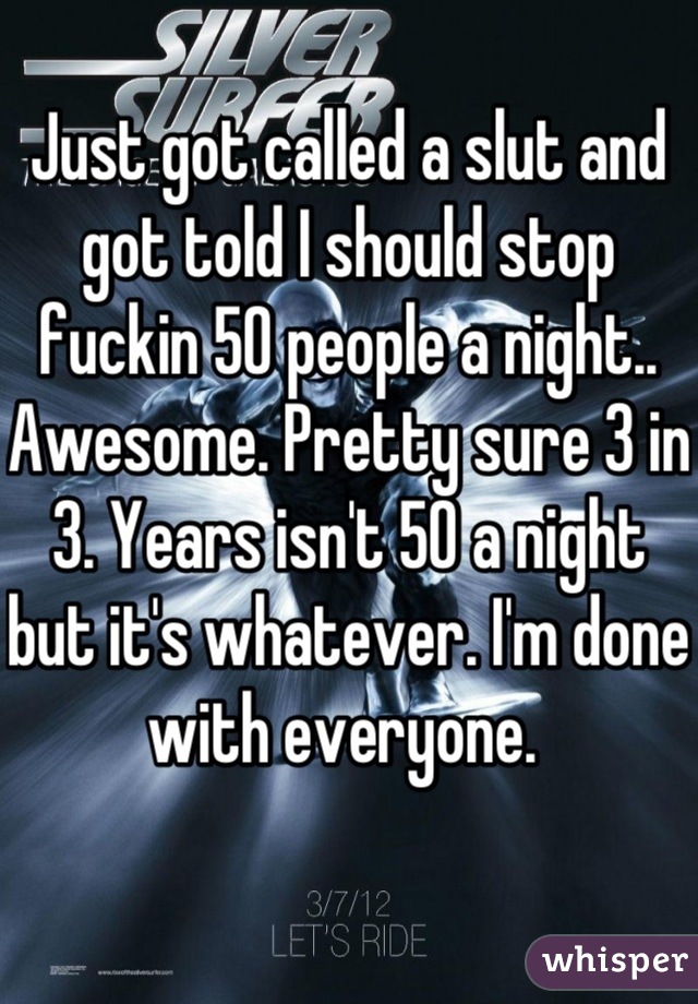 Just got called a slut and got told I should stop fuckin 50 people a night.. Awesome. Pretty sure 3 in 3. Years isn't 50 a night but it's whatever. I'm done with everyone. 