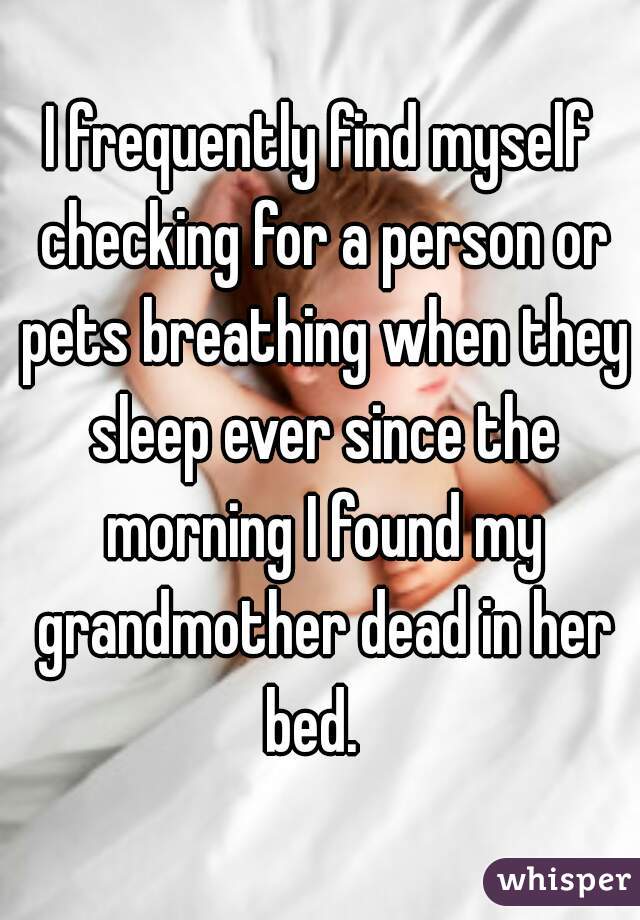 I frequently find myself checking for a person or pets breathing when they sleep ever since the morning I found my grandmother dead in her bed.  