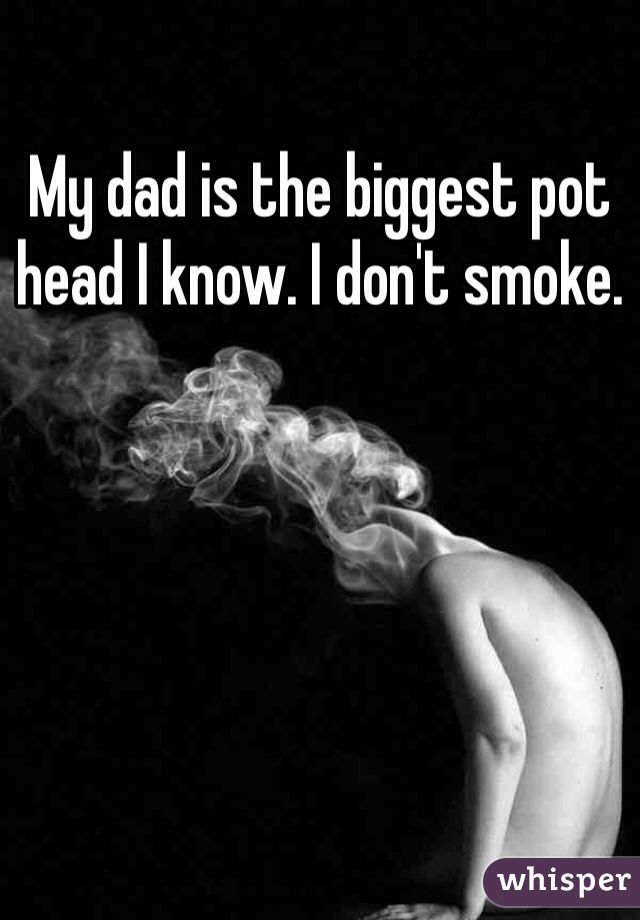 My dad is the biggest pot head I know. I don't smoke.