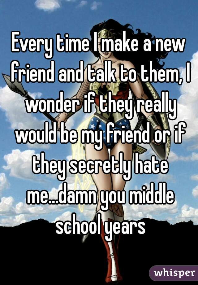 Every time I make a new friend and talk to them, I wonder if they really would be my friend or if they secretly hate me...damn you middle school years
