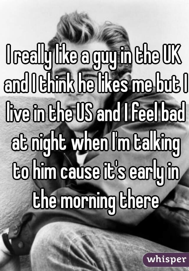 I really like a guy in the UK and I think he likes me but I live in the US and I feel bad at night when I'm talking to him cause it's early in the morning there