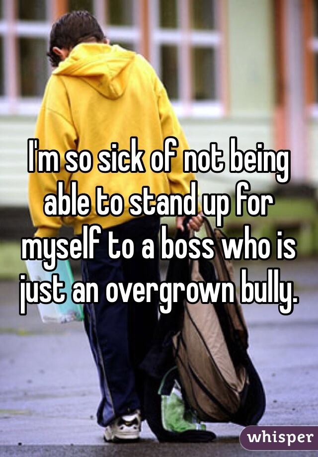 I'm so sick of not being able to stand up for myself to a boss who is just an overgrown bully. 