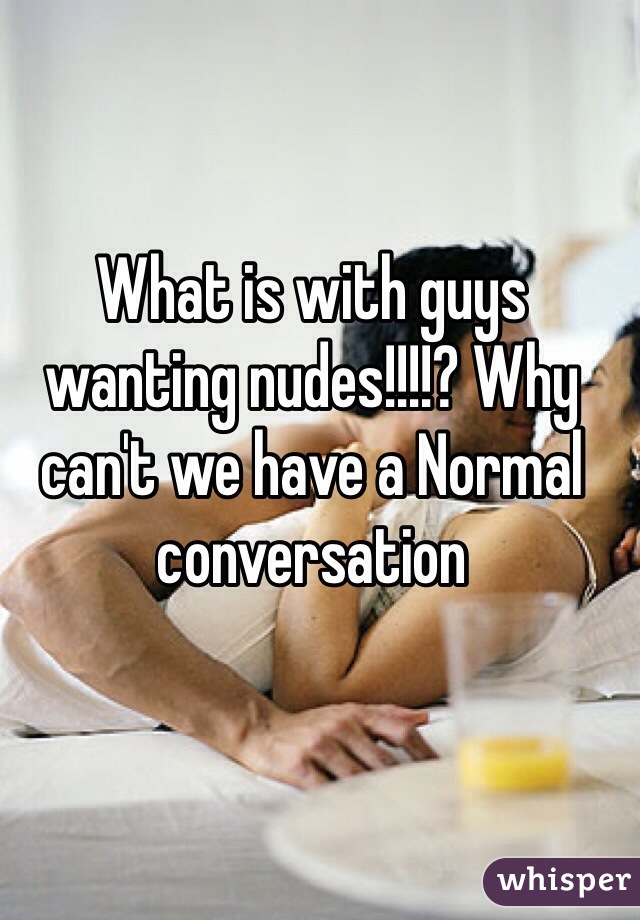 What is with guys wanting nudes!!!!? Why can't we have a Normal conversation 