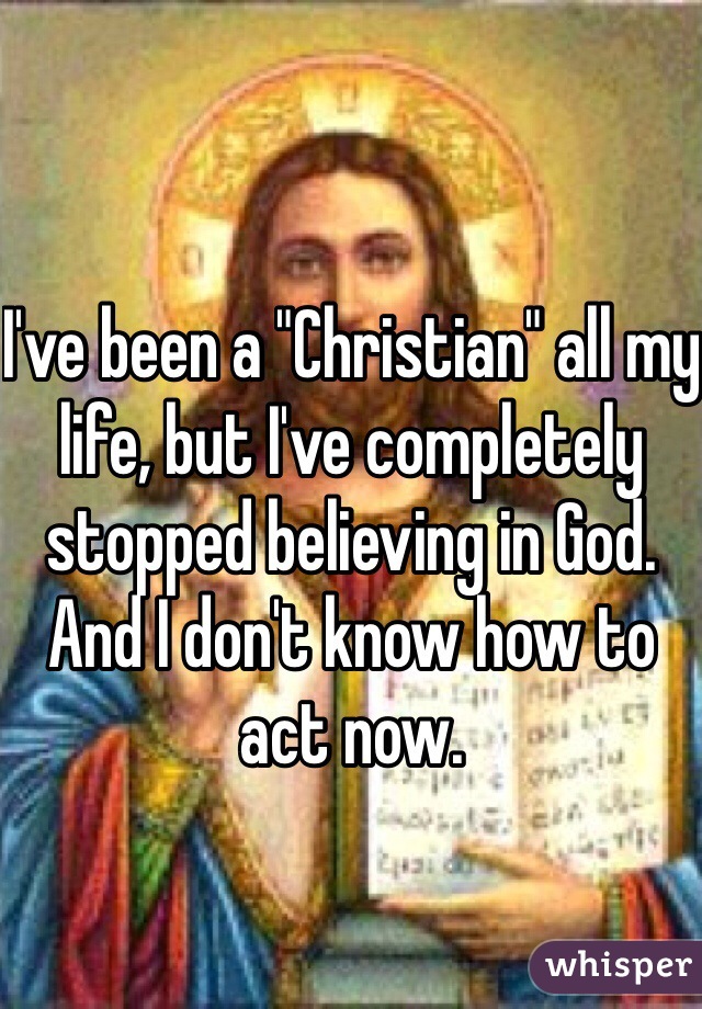 I've been a "Christian" all my life, but I've completely stopped believing in God. And I don't know how to act now. 