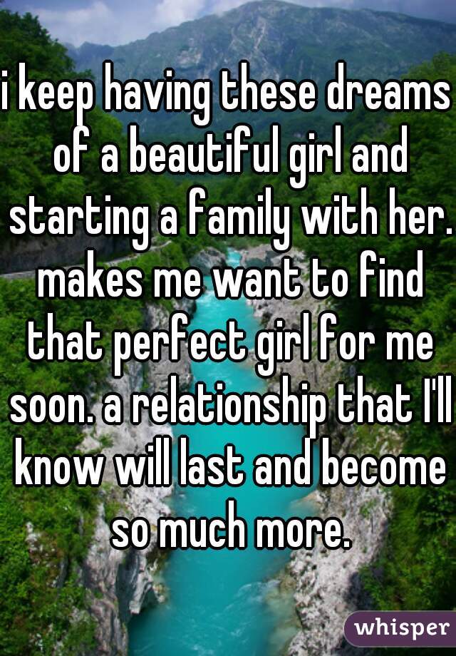 i keep having these dreams of a beautiful girl and starting a family with her. makes me want to find that perfect girl for me soon. a relationship that I'll know will last and become so much more.