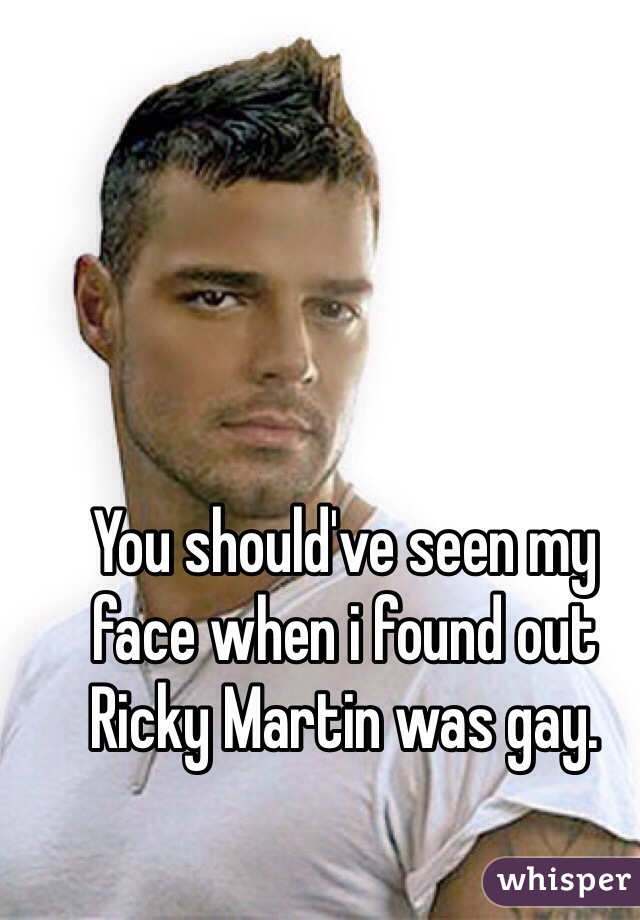 You should've seen my face when i found out Ricky Martin was gay. 