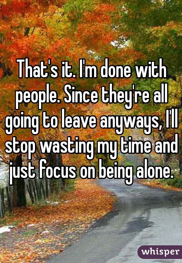 That's it. I'm done with people. Since they're all going to leave anyways, I'll stop wasting my time and just focus on being alone. 