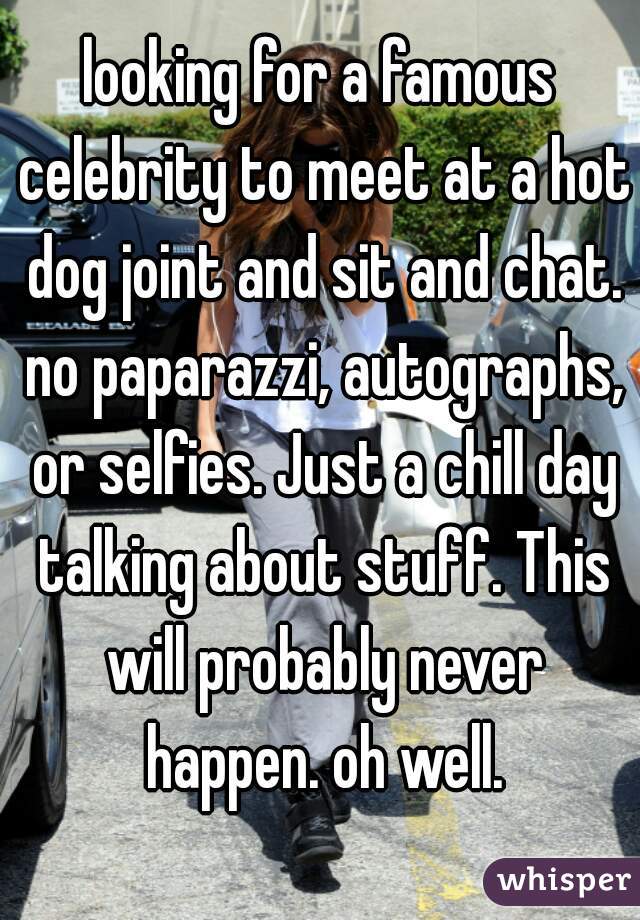looking for a famous celebrity to meet at a hot dog joint and sit and chat. no paparazzi, autographs, or selfies. Just a chill day talking about stuff. This will probably never happen. oh well.
