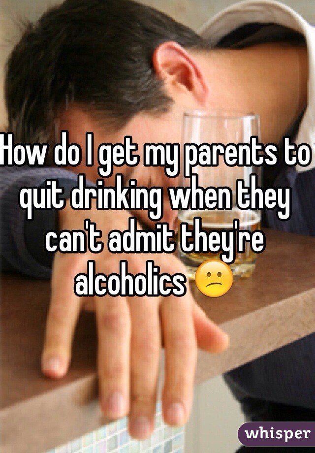 How do I get my parents to quit drinking when they can't admit they're alcoholics 😕