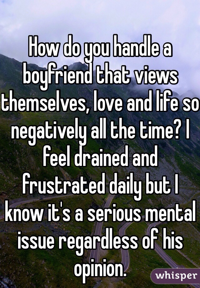 How do you handle a boyfriend that views themselves, love and life so negatively all the time? I feel drained and frustrated daily but I know it's a serious mental issue regardless of his opinion. 