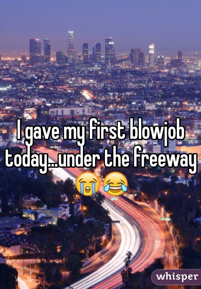 I gave my first blowjob today...under the freeway 😭😂