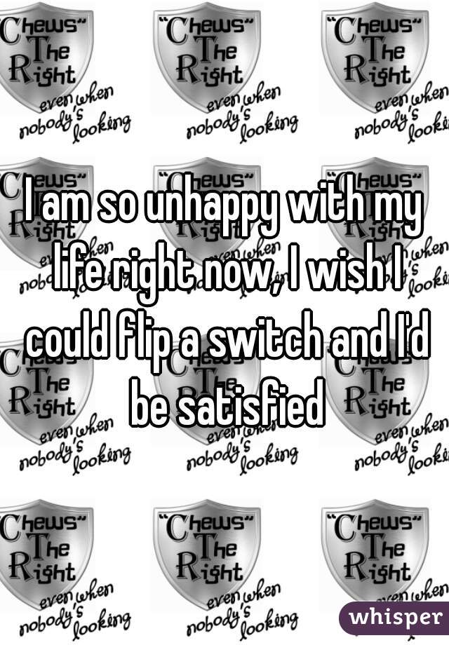 I am so unhappy with my life right now, I wish I could flip a switch and I'd be satisfied