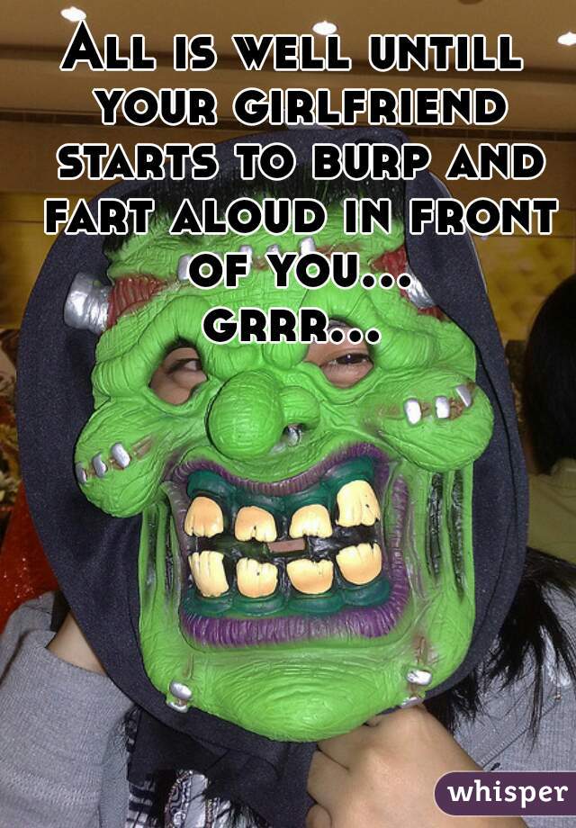 All is well untill your girlfriend starts to burp and fart aloud in front of you... grrr...   