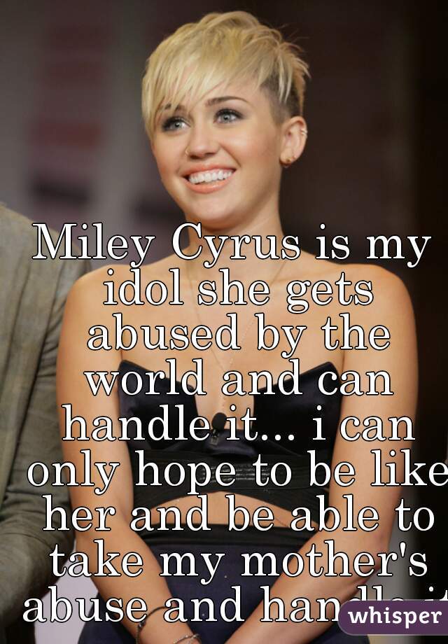 Miley Cyrus is my idol she gets abused by the world and can handle it... i can only hope to be like her and be able to take my mother's abuse and handle it 