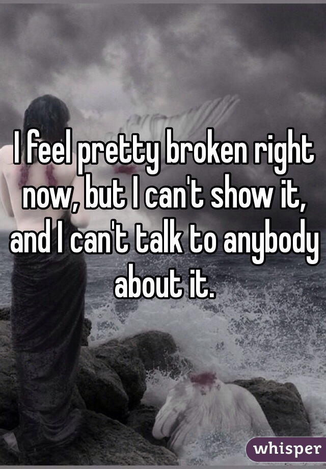 I feel pretty broken right now, but I can't show it, and I can't talk to anybody about it.
