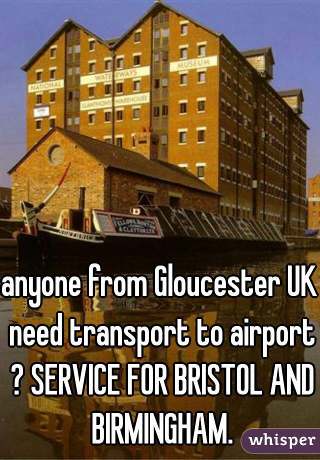 anyone from Gloucester UK need transport to airport ? SERVICE FOR BRISTOL AND BIRMINGHAM.