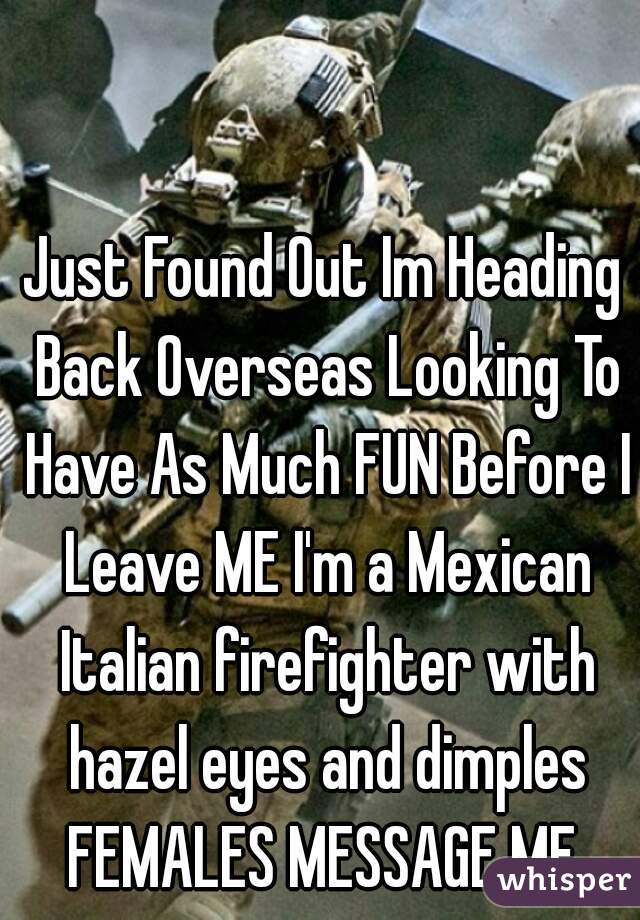 Just Found Out Im Heading Back Overseas Looking To Have As Much FUN Before I Leave ME I'm a Mexican Italian firefighter with hazel eyes and dimples
FEMALES MESSAGE ME