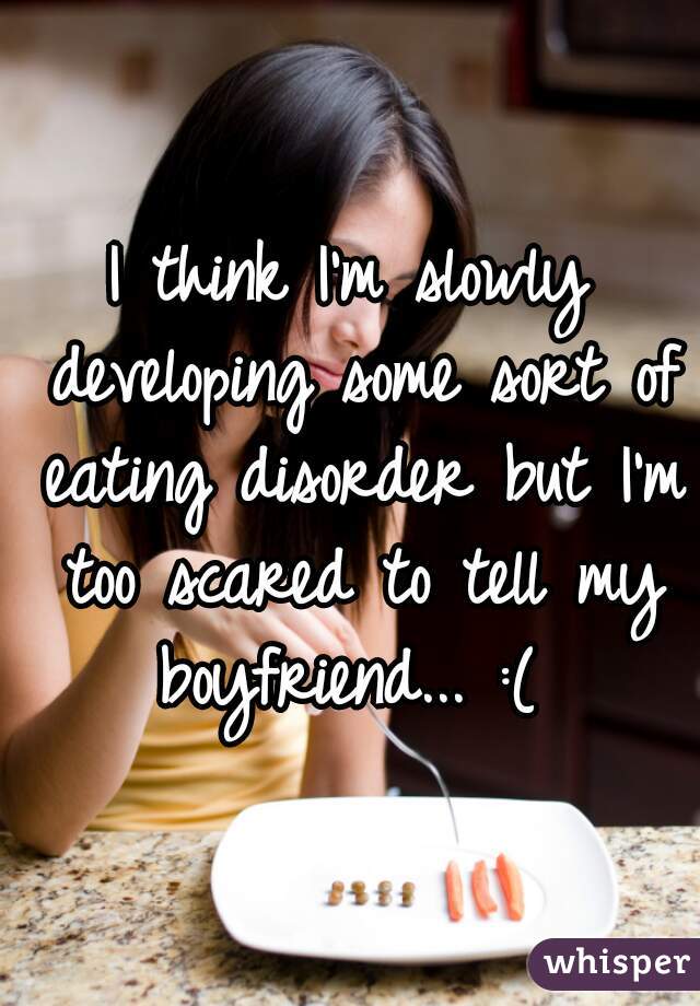 I think I'm slowly developing some sort of eating disorder but I'm too scared to tell my boyfriend... :( 