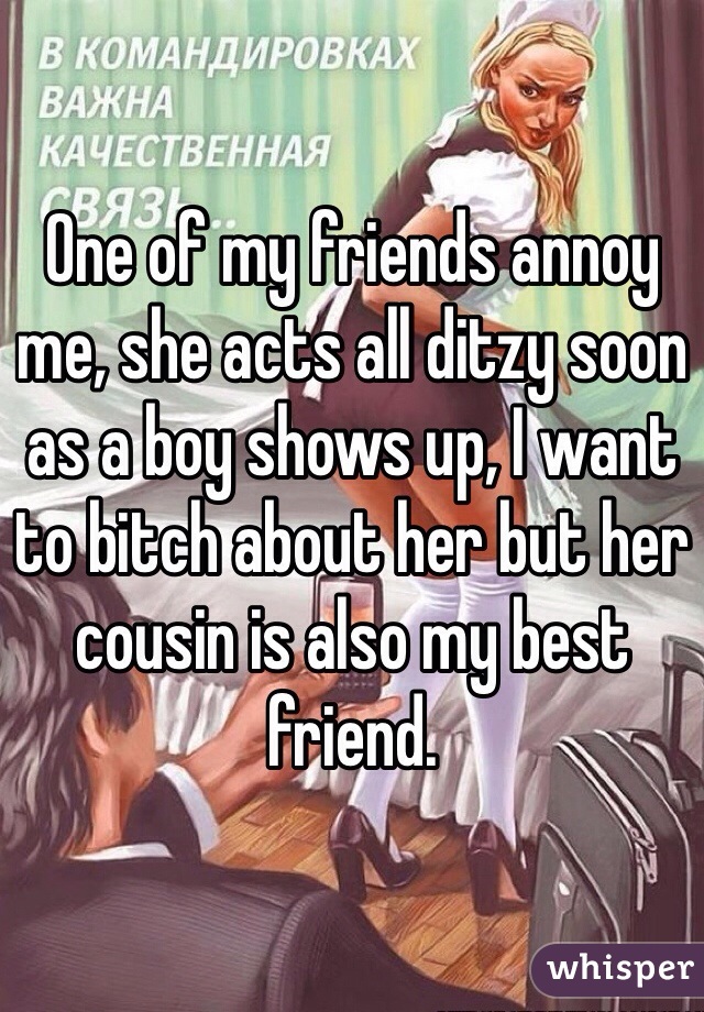 One of my friends annoy me, she acts all ditzy soon as a boy shows up, I want to bitch about her but her cousin is also my best friend.