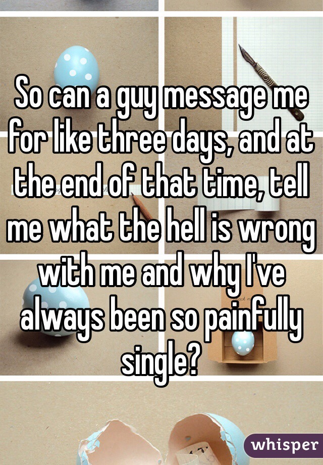 So can a guy message me for like three days, and at the end of that time, tell me what the hell is wrong with me and why I've always been so painfully single?