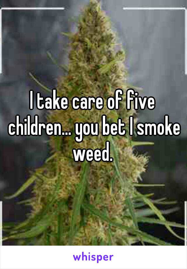 I take care of five children... you bet I smoke weed. 