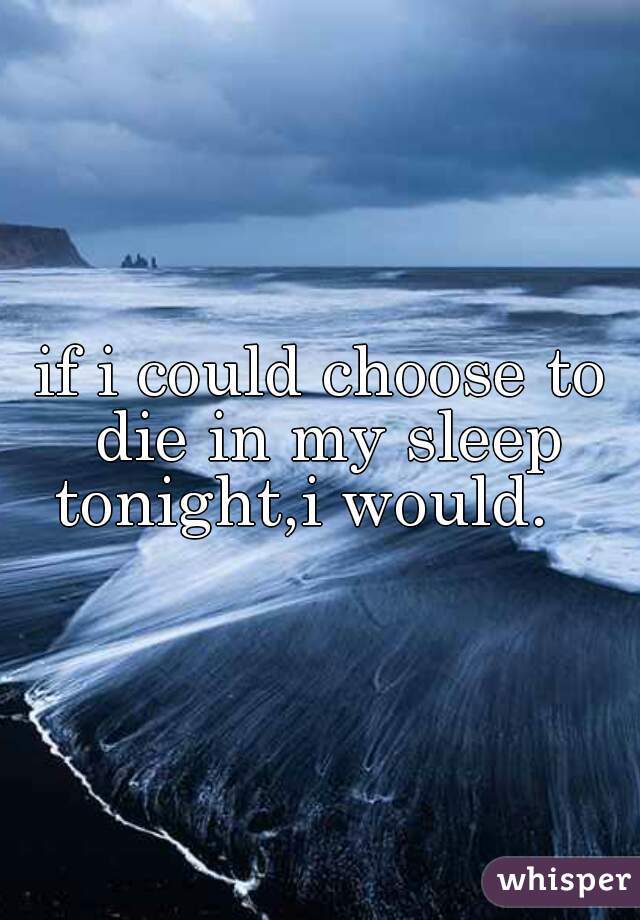 if i could choose to die in my sleep tonight,i would.   