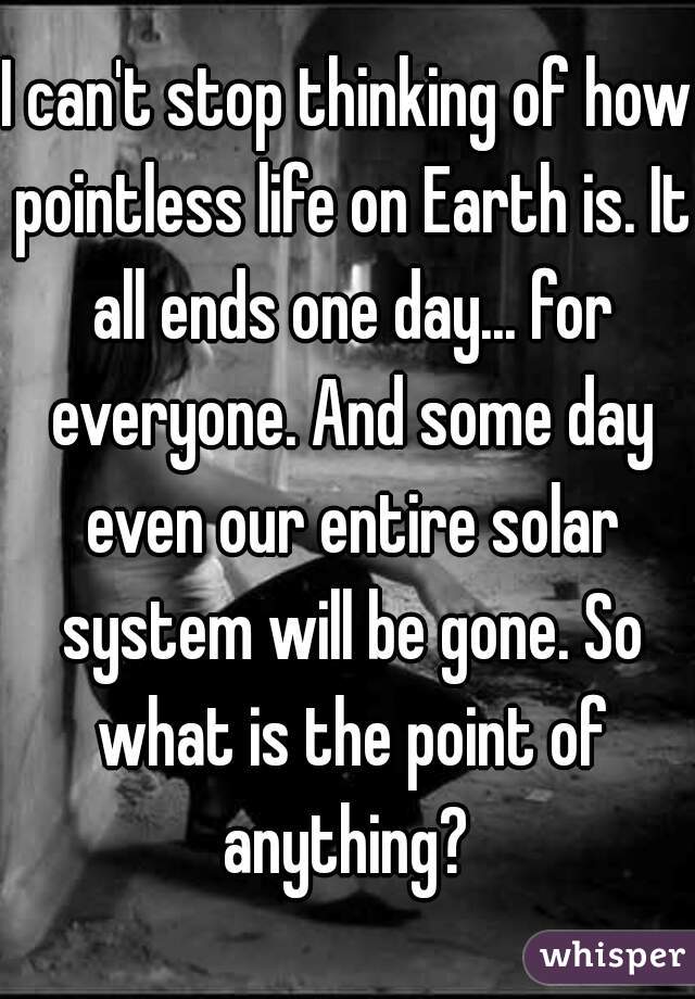 I can't stop thinking of how pointless life on Earth is. It all ends one day... for everyone. And some day even our entire solar system will be gone. So what is the point of anything? 