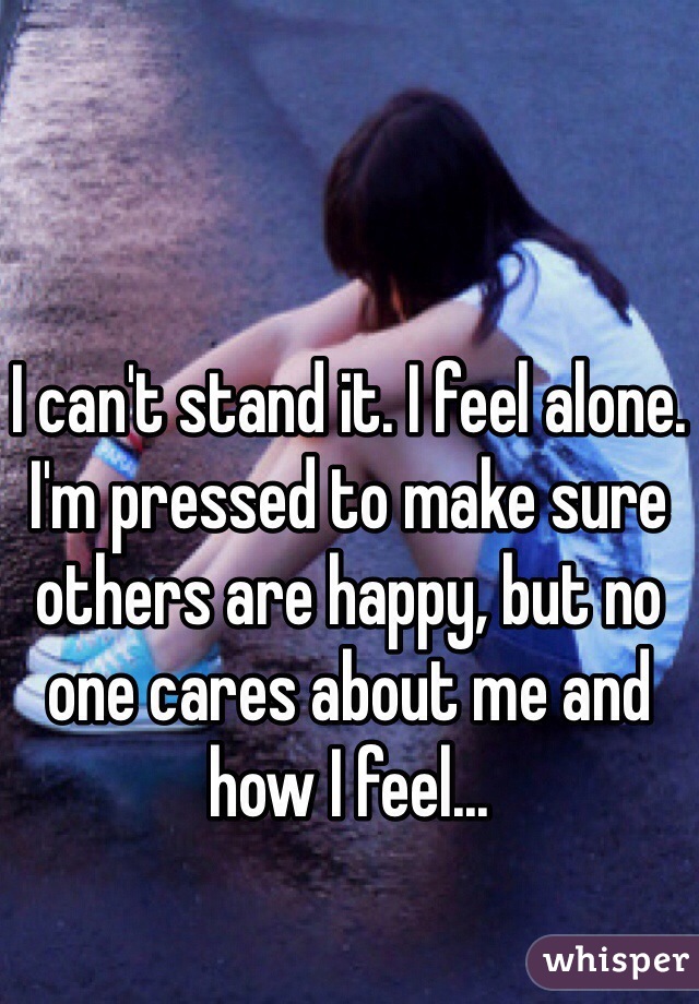 I can't stand it. I feel alone. I'm pressed to make sure others are happy, but no one cares about me and how I feel...