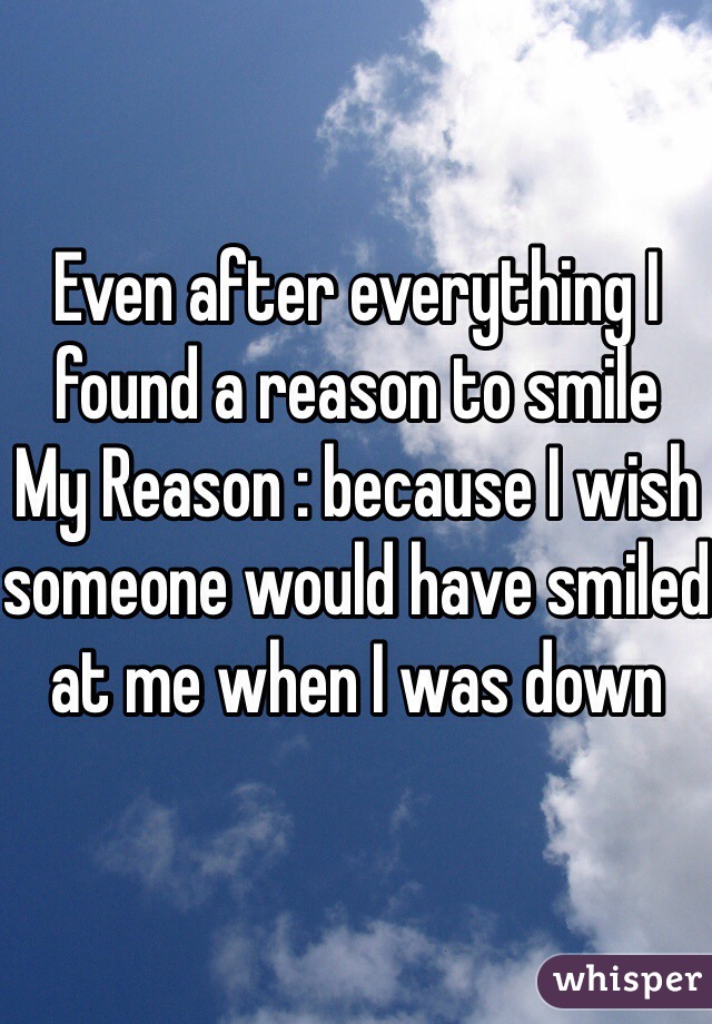 Even after everything I found a reason to smile 
My Reason : because I wish someone would have smiled at me when I was down 