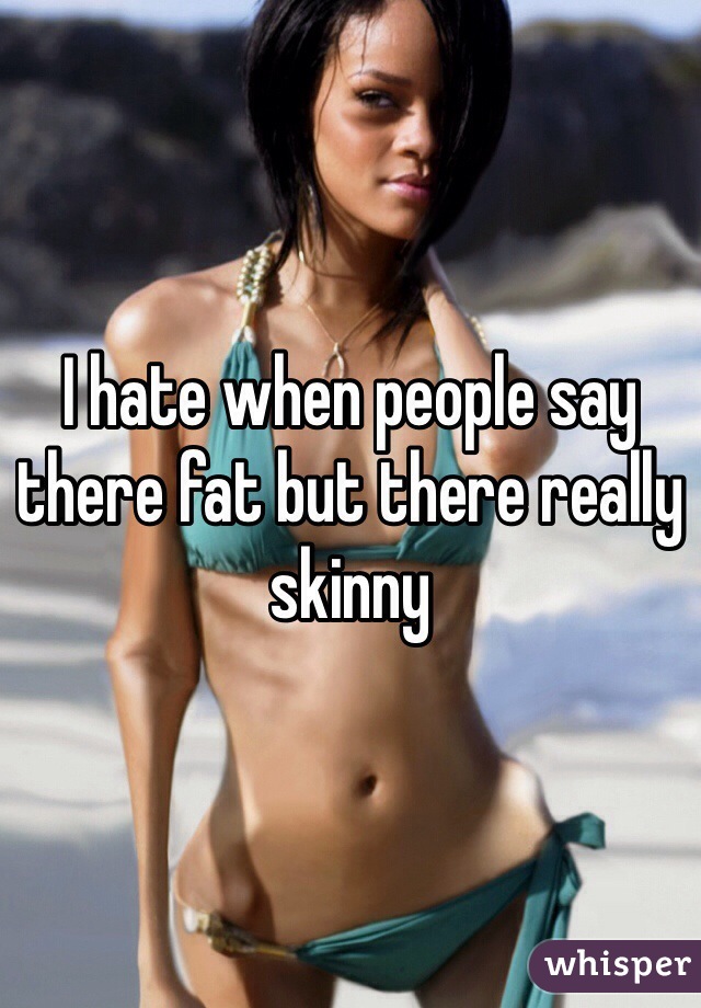 I hate when people say there fat but there really skinny