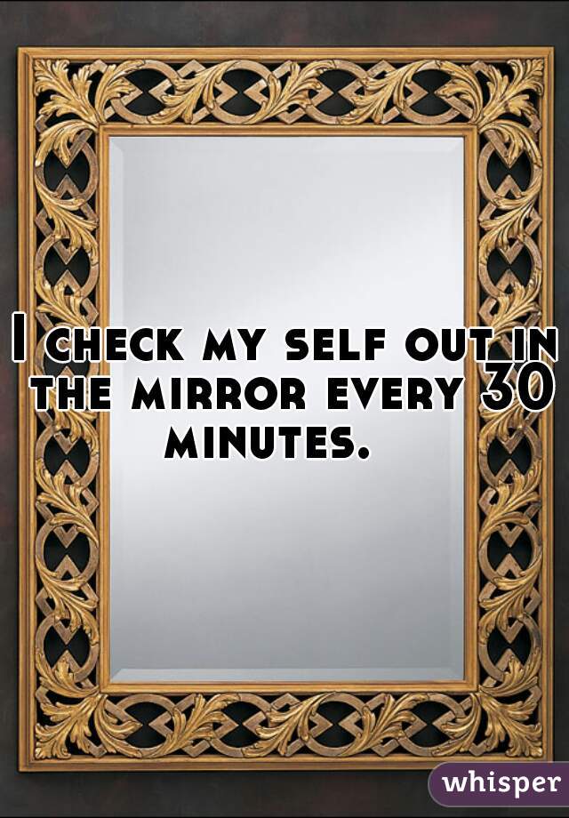I check my self out in the mirror every 30 minutes.   
 