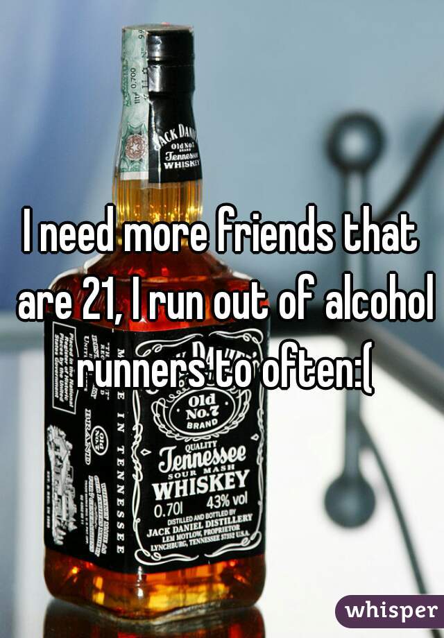 I need more friends that are 21, I run out of alcohol runners to often:(