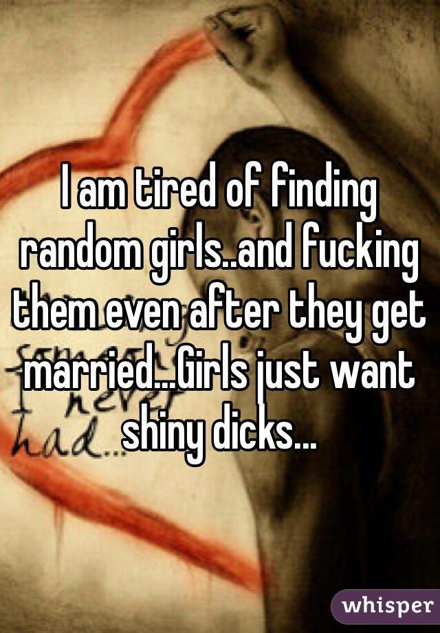 I am tired of finding random girls..and fucking them even after they get married...Girls just want shiny dicks...