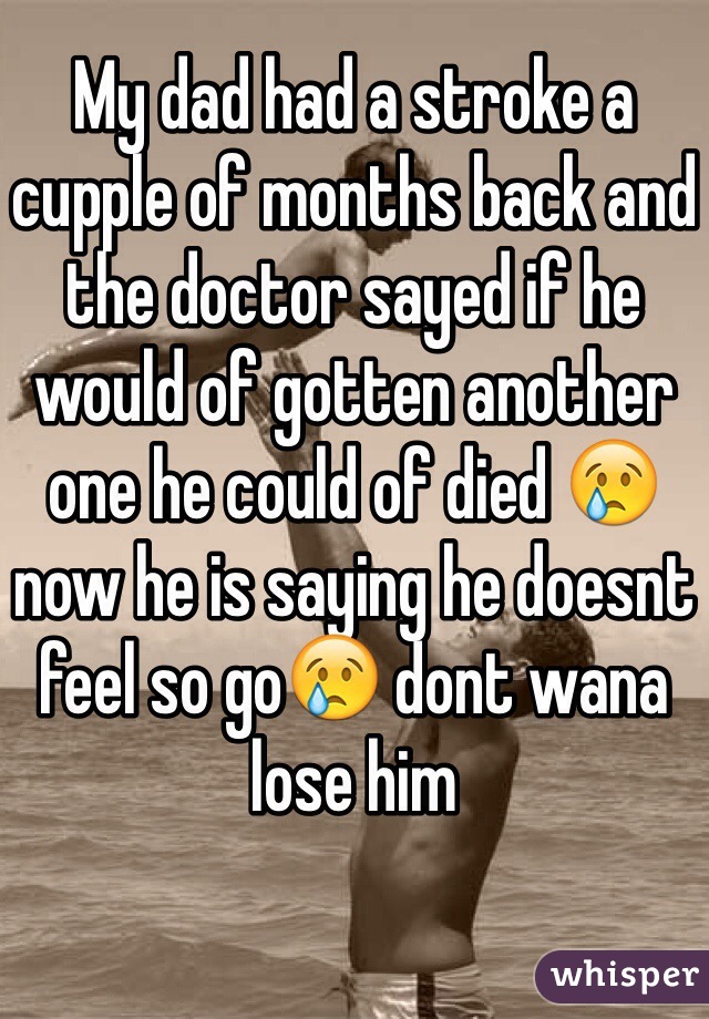 My dad had a stroke a cupple of months back and the doctor sayed if he would of gotten another one he could of died 😢 now he is saying he doesnt feel so go😢 dont wana lose him