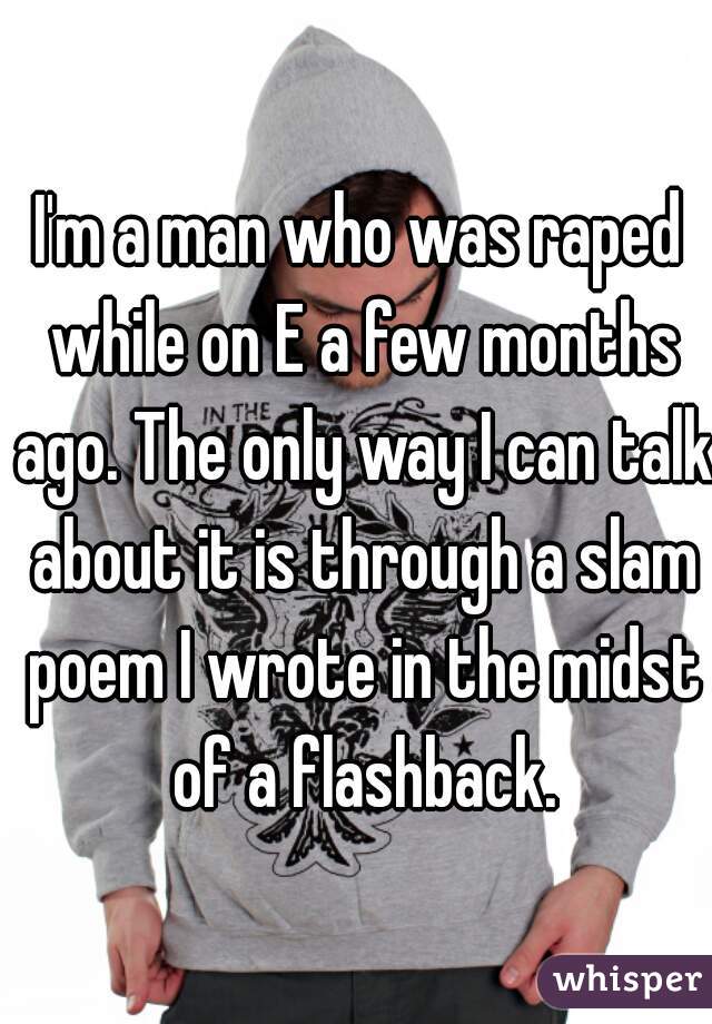 I'm a man who was raped while on E a few months ago. The only way I can talk about it is through a slam poem I wrote in the midst of a flashback.
