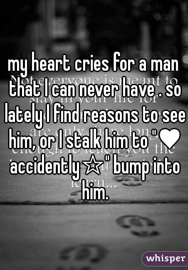 my heart cries for a man that I can never have . so lately I find reasons to see him, or I stalk him to "♥ accidently☆" bump into him.