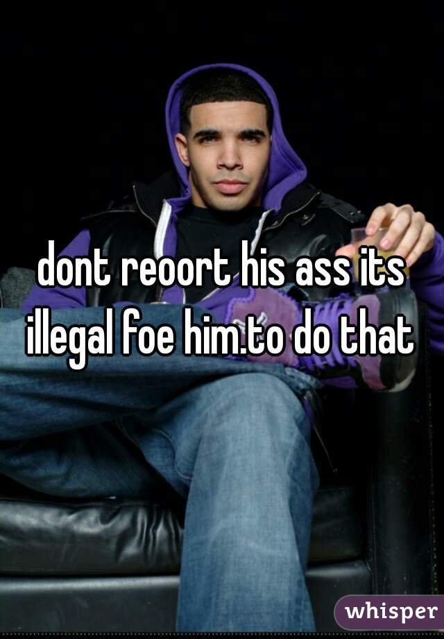 dont reoort his ass its illegal foe him.to do that 