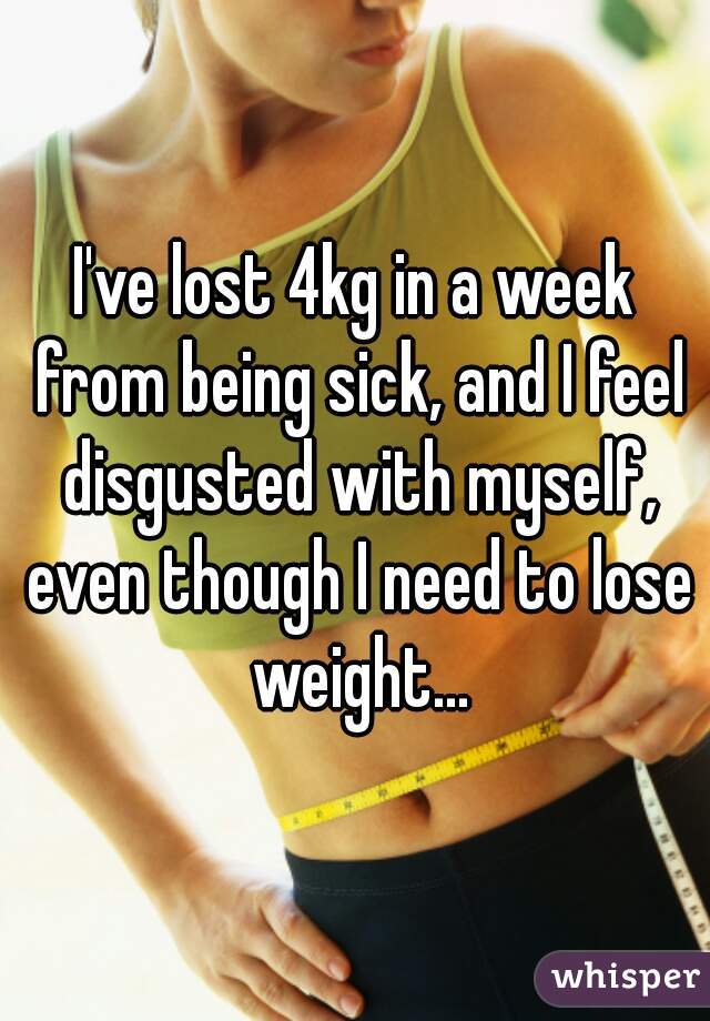 I've lost 4kg in a week from being sick, and I feel disgusted with myself, even though I need to lose weight...