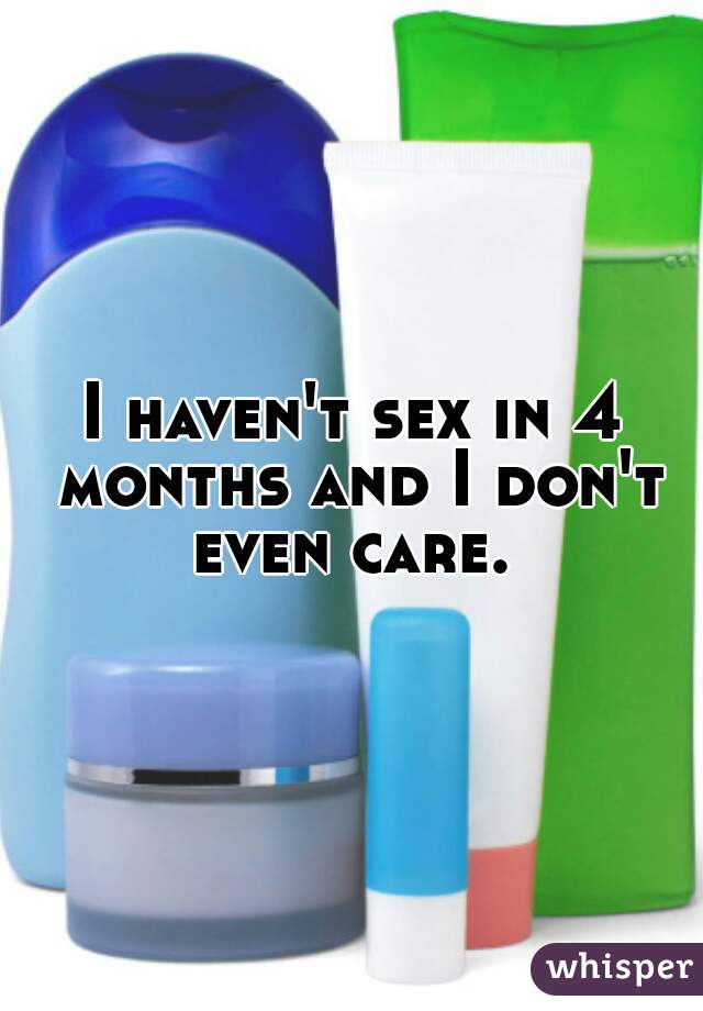 I haven't sex in 4 months and I don't even care. 