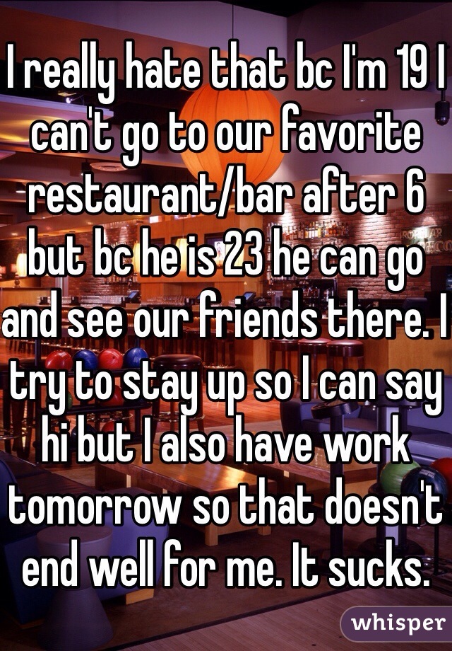 I really hate that bc I'm 19 I can't go to our favorite restaurant/bar after 6 but bc he is 23 he can go and see our friends there. I try to stay up so I can say hi but I also have work tomorrow so that doesn't end well for me. It sucks. 