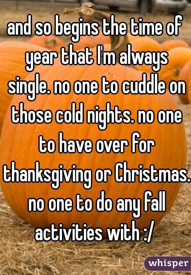 and so begins the time of year that I'm always single. no one to cuddle on those cold nights. no one to have over for thanksgiving or Christmas. no one to do any fall activities with :/ 