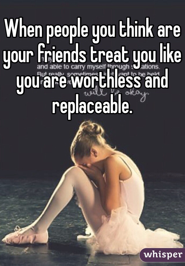 When people you think are your friends treat you like you are worthless and replaceable.