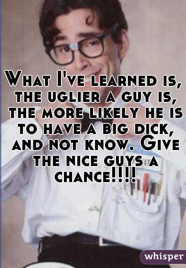 What I've learned is, the uglier a guy is, the more likely he is to have a big dick, and not know. Give the nice guys a chance!!!!