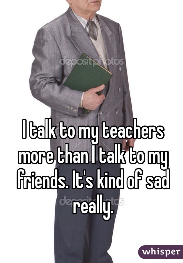 I talk to my teachers more than I talk to my friends. It's kind of sad really. 