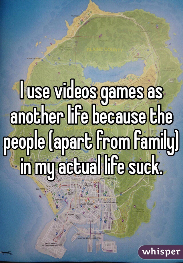 I use videos games as another life because the people (apart from family) in my actual life suck.