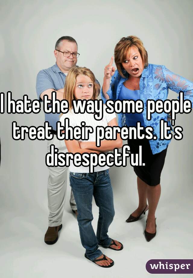 I hate the way some people treat their parents. It's disrespectful. 